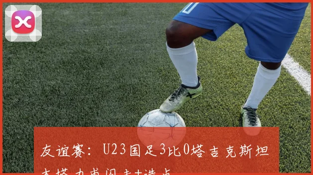 友谊赛:U23国足3比0塔吉克斯坦 木塔力甫闪击+造点