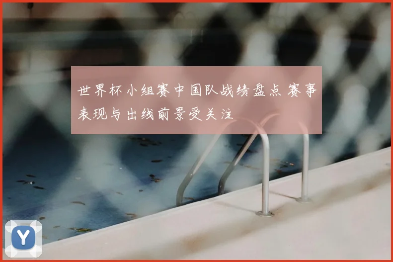 世界杯小组赛中国队战绩盘点 赛事表现与出线前景受关注