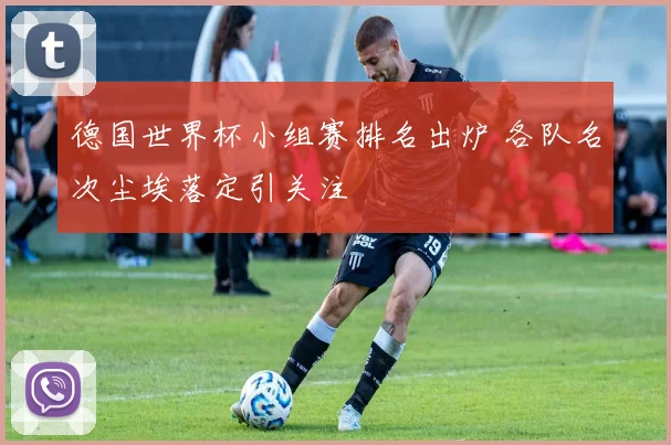 德国世界杯小组赛排名出炉 各队名次尘埃落定引关注