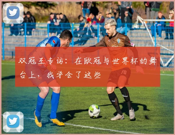 双冠王专访:在欧冠与世界杯的舞台上,我学会了这些