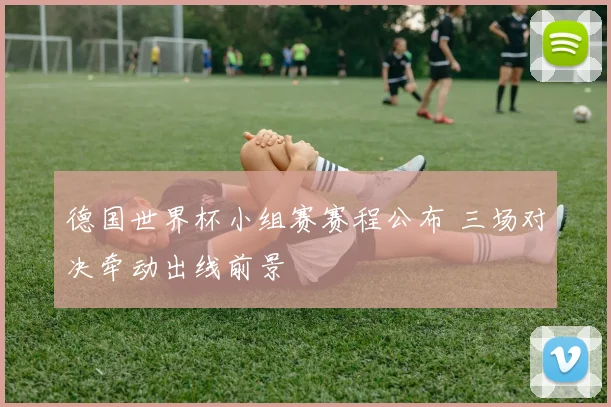 德国世界杯小组赛赛程公布 三场对决牵动出线前景