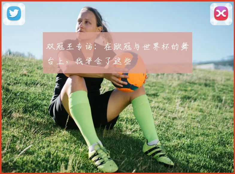 双冠王专访:在欧冠与世界杯的舞台上,我学会了这些