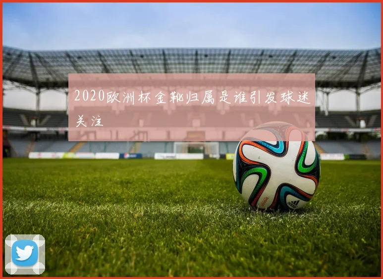 2020欧洲杯金靴归属是谁引发球迷关注