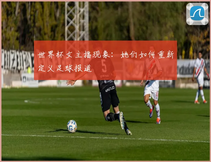 世界杯女主播现象:她们如何重新定义足球报道