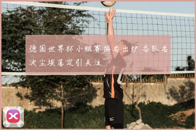 德国世界杯小组赛排名出炉 各队名次尘埃落定引关注