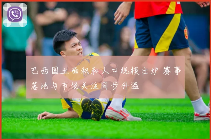 巴西国土面积和人口规模出炉 赛事落地与市场关注同步升温