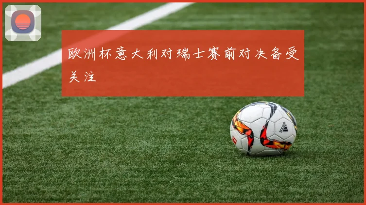 欧洲杯意大利对瑞士赛前对决备受关注