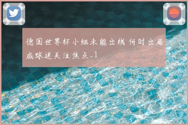 德国世界杯小组未能出线 何时出局成球迷关注焦点_1