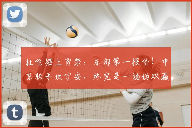杜伦摆上货架,东部第一报价!申京联手坎宁安,终究是一场伪双赢