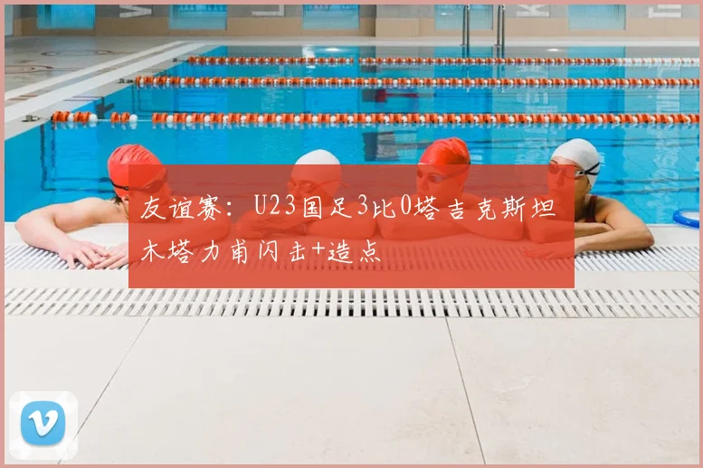友谊赛:U23国足3比0塔吉克斯坦 木塔力甫闪击+造点