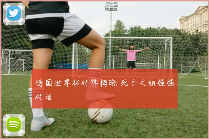 德国世界杯对阵揭晓 死亡之组强强对话