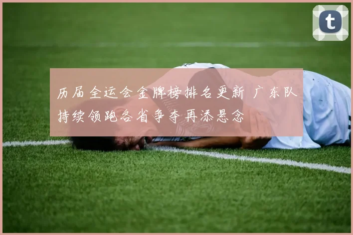 历届全运会金牌榜排名更新 广东队持续领跑各省争夺再添悬念
