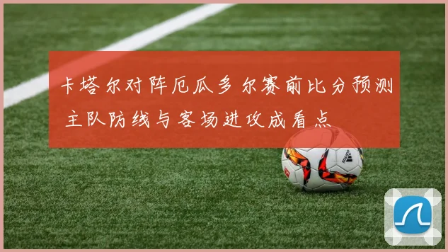 卡塔尔对阵厄瓜多尔赛前比分预测 主队防线与客场进攻成看点