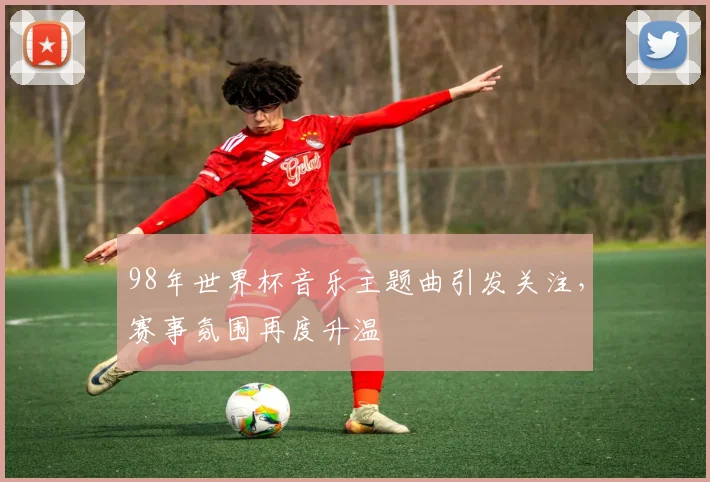 98年世界杯音乐主题曲引发关注，赛事氛围再度升温