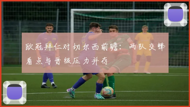 欧冠拜仁对切尔西前瞻：两队交锋看点与晋级压力并存