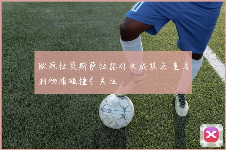 欧冠拉莫斯萨拉赫对决成焦点 皇马利物浦碰撞引关注