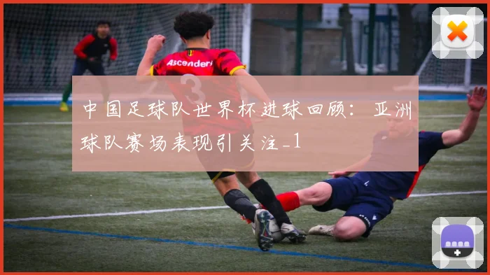 中国足球队世界杯进球回顾：亚洲球队赛场表现引关注_1