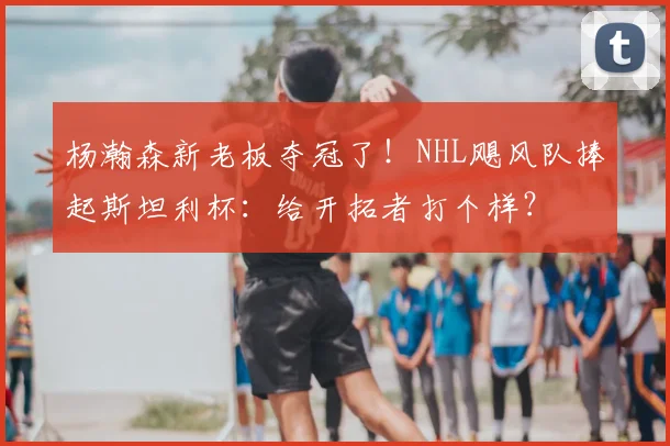 杨瀚森新老板夺冠了!NHL飓风队捧起斯坦利杯:给开拓者打个样?