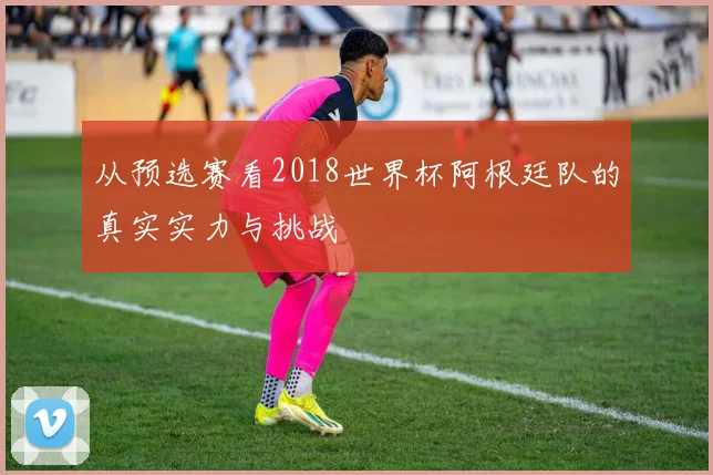从预选赛看2018世界杯阿根廷队的真实实力与挑战